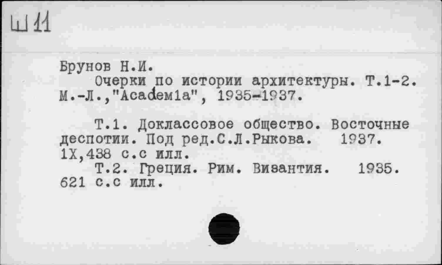 ﻿Брунов Н.И.
Очерки по истории архитектуры. Т.1-2. М.-Л. ,"AcađeMla”, 1935-1937.
Т.1. Доклассовое общество. Восточные деспотии. Под ред.С.Л.Рыкова. 1937. IX,438 с.с илл.
Т.2. Греция. Рим. Византия. 1935. 621 с.с илл.